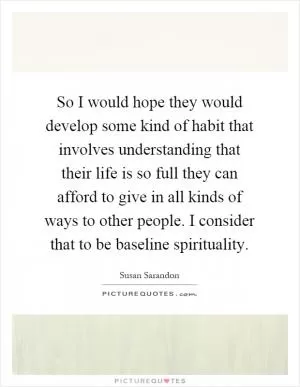 So I would hope they would develop some kind of habit that involves understanding that their life is so full they can afford to give in all kinds of ways to other people. I consider that to be baseline spirituality Picture Quote #1