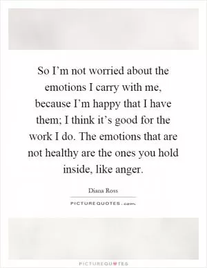 So I’m not worried about the emotions I carry with me, because I’m happy that I have them; I think it’s good for the work I do. The emotions that are not healthy are the ones you hold inside, like anger Picture Quote #1