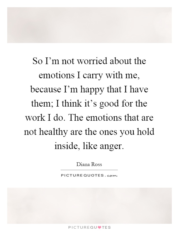 So I'm not worried about the emotions I carry with me, because I'm happy that I have them; I think it's good for the work I do. The emotions that are not healthy are the ones you hold inside, like anger Picture Quote #1