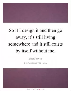 So if I design it and then go away, it’s still living somewhere and it still exists by itself without me Picture Quote #1