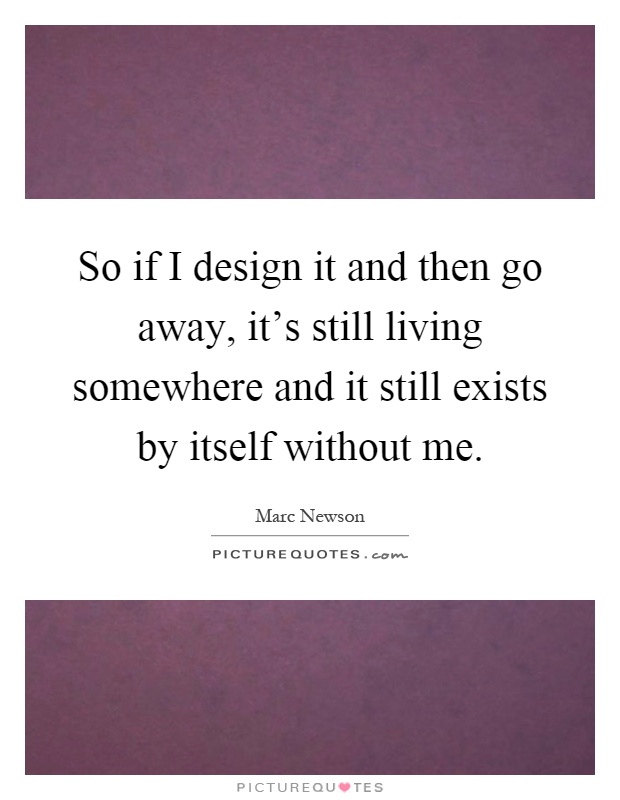 So if I design it and then go away, it's still living somewhere and it still exists by itself without me Picture Quote #1