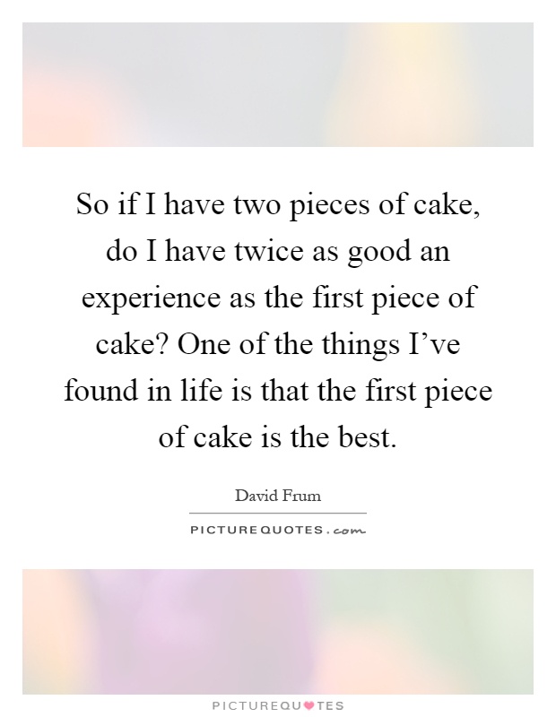So if I have two pieces of cake, do I have twice as good an experience as the first piece of cake? One of the things I've found in life is that the first piece of cake is the best Picture Quote #1