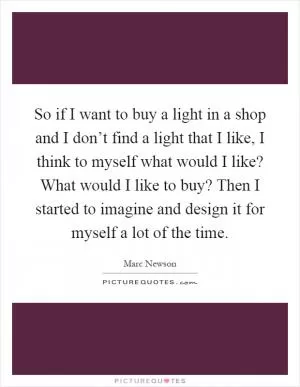 So if I want to buy a light in a shop and I don’t find a light that I like, I think to myself what would I like? What would I like to buy? Then I started to imagine and design it for myself a lot of the time Picture Quote #1