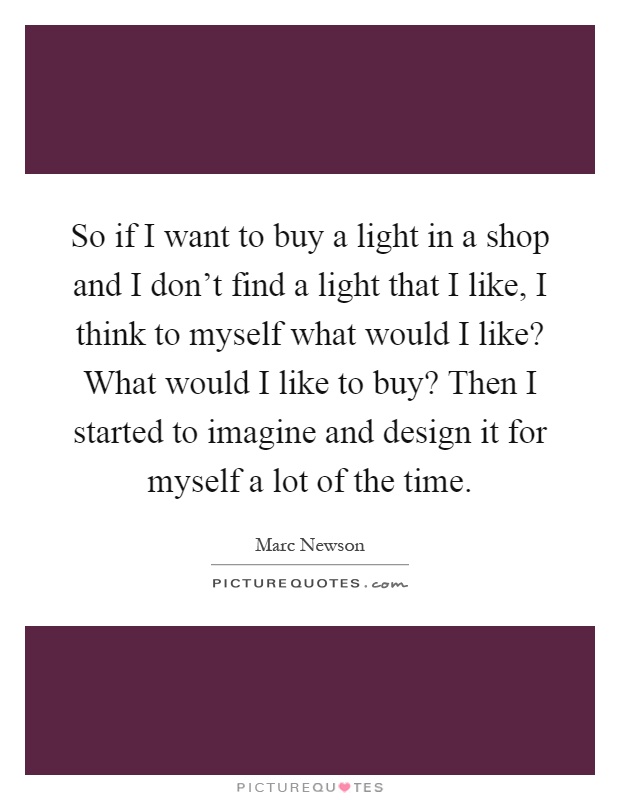 So if I want to buy a light in a shop and I don't find a light that I like, I think to myself what would I like? What would I like to buy? Then I started to imagine and design it for myself a lot of the time Picture Quote #1
