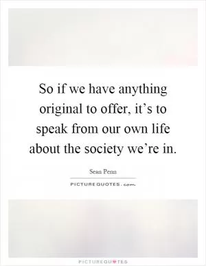 So if we have anything original to offer, it’s to speak from our own life about the society we’re in Picture Quote #1