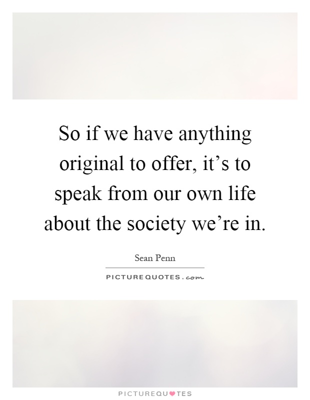 So if we have anything original to offer, it's to speak from our own life about the society we're in Picture Quote #1