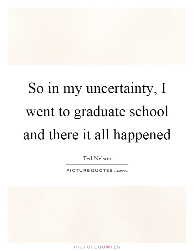 So in my uncertainty, I went to graduate school and there it all happened Picture Quote #1