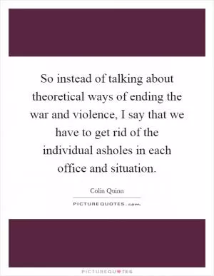 So instead of talking about theoretical ways of ending the war and violence, I say that we have to get rid of the individual asholes in each office and situation Picture Quote #1