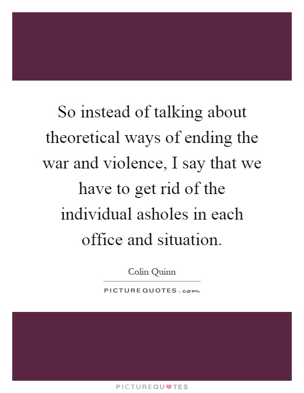 So instead of talking about theoretical ways of ending the war and violence, I say that we have to get rid of the individual asholes in each office and situation Picture Quote #1