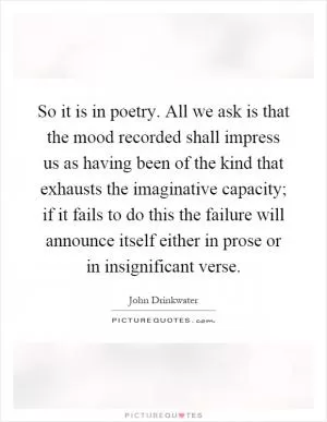 So it is in poetry. All we ask is that the mood recorded shall impress us as having been of the kind that exhausts the imaginative capacity; if it fails to do this the failure will announce itself either in prose or in insignificant verse Picture Quote #1