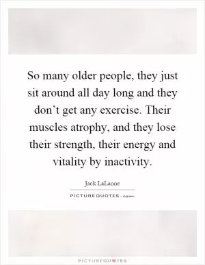 So many older people, they just sit around all day long and they don’t get any exercise. Their muscles atrophy, and they lose their strength, their energy and vitality by inactivity Picture Quote #1