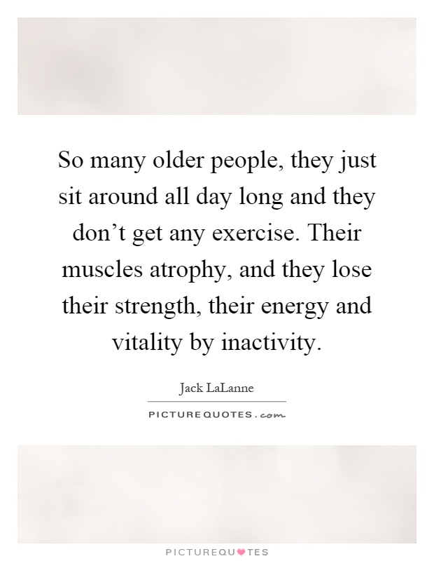 So many older people, they just sit around all day long and they don't get any exercise. Their muscles atrophy, and they lose their strength, their energy and vitality by inactivity Picture Quote #1