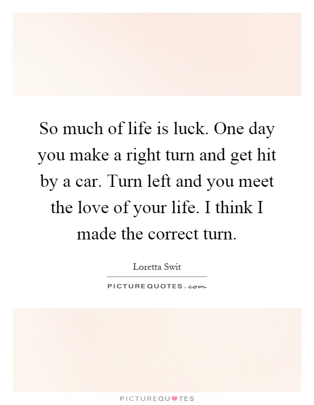 So much of life is luck. One day you make a right turn and get hit by a car. Turn left and you meet the love of your life. I think I made the correct turn Picture Quote #1