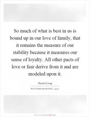 So much of what is best in us is bound up in our love of family, that it remains the measure of our stability because it measures our sense of loyalty. All other pacts of love or fear derive from it and are modeled upon it Picture Quote #1