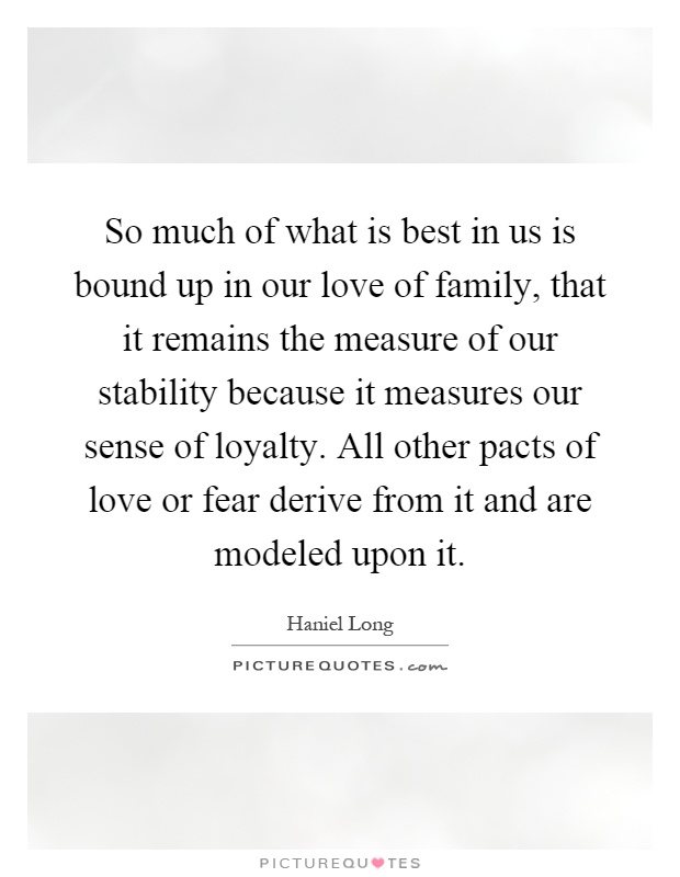 So much of what is best in us is bound up in our love of family, that it remains the measure of our stability because it measures our sense of loyalty. All other pacts of love or fear derive from it and are modeled upon it Picture Quote #1