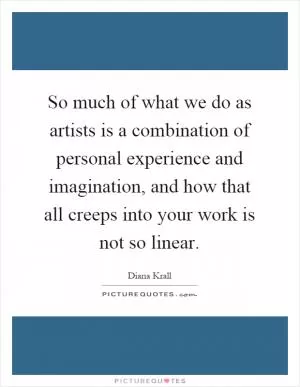 So much of what we do as artists is a combination of personal experience and imagination, and how that all creeps into your work is not so linear Picture Quote #1
