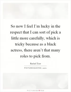 So now I feel I’m lucky in the respect that I can sort of pick a little more carefully, which is tricky because as a black actress, there aren’t that many roles to pick from Picture Quote #1