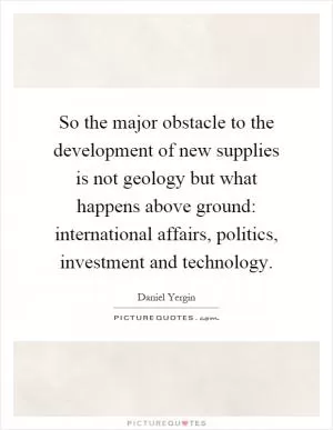 So the major obstacle to the development of new supplies is not geology but what happens above ground: international affairs, politics, investment and technology Picture Quote #1