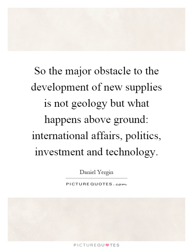 So the major obstacle to the development of new supplies is not geology but what happens above ground: international affairs, politics, investment and technology Picture Quote #1
