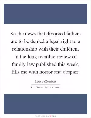 So the news that divorced fathers are to be denied a legal right to a relationship with their children, in the long overdue review of family law published this week, fills me with horror and despair Picture Quote #1