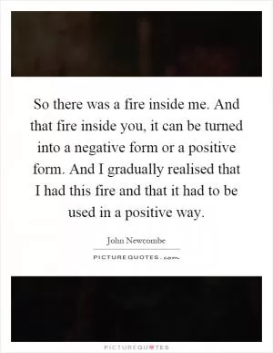 So there was a fire inside me. And that fire inside you, it can be turned into a negative form or a positive form. And I gradually realised that I had this fire and that it had to be used in a positive way Picture Quote #1