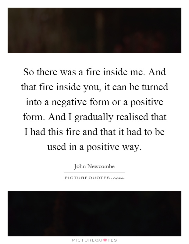 So there was a fire inside me. And that fire inside you, it can be turned into a negative form or a positive form. And I gradually realised that I had this fire and that it had to be used in a positive way Picture Quote #1