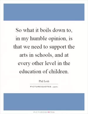 So what it boils down to, in my humble opinion, is that we need to support the arts in schools, and at every other level in the education of children Picture Quote #1