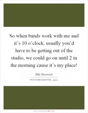 So when bands work with me and it’s 10 o’clock, usually you’d have to be getting out of the studio, we could go on until 2 in the morning cause it’s my place! Picture Quote #1