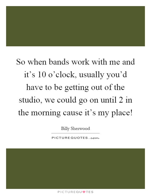 So when bands work with me and it's 10 o'clock, usually you'd have to be getting out of the studio, we could go on until 2 in the morning cause it's my place! Picture Quote #1