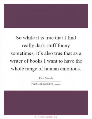 So while it is true that I find really dark stuff funny sometimes, it’s also true that as a writer of books I want to have the whole range of human emotions Picture Quote #1