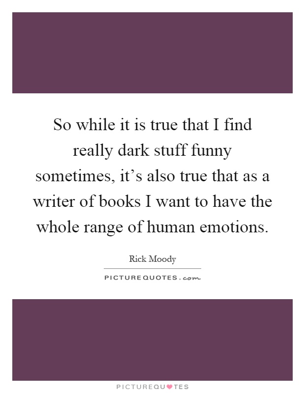 So while it is true that I find really dark stuff funny sometimes, it's also true that as a writer of books I want to have the whole range of human emotions Picture Quote #1