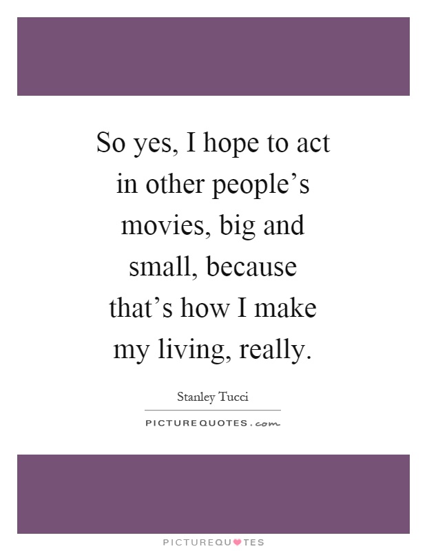 So yes, I hope to act in other people's movies, big and small, because that's how I make my living, really Picture Quote #1