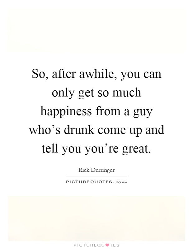 So, after awhile, you can only get so much happiness from a guy who's drunk come up and tell you you're great Picture Quote #1