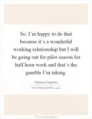 So, I’m happy to do that because it’s a wonderful working relationship but I will be going out for pilot season for half hour work and that’s the gamble I’m taking Picture Quote #1