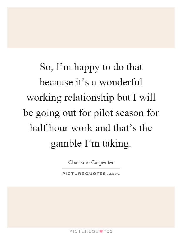 So, I'm happy to do that because it's a wonderful working relationship but I will be going out for pilot season for half hour work and that's the gamble I'm taking Picture Quote #1