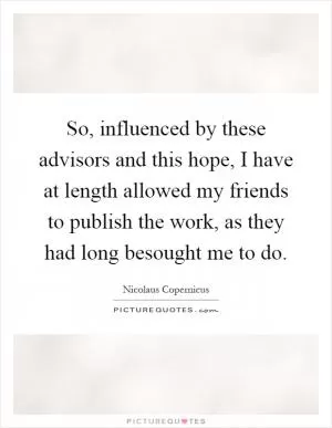 So, influenced by these advisors and this hope, I have at length allowed my friends to publish the work, as they had long besought me to do Picture Quote #1