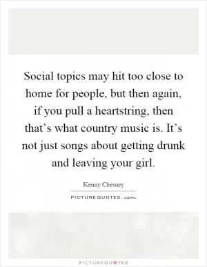 Social topics may hit too close to home for people, but then again, if you pull a heartstring, then that’s what country music is. It’s not just songs about getting drunk and leaving your girl Picture Quote #1