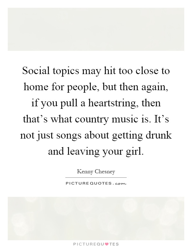 Social topics may hit too close to home for people, but then again, if you pull a heartstring, then that's what country music is. It's not just songs about getting drunk and leaving your girl Picture Quote #1