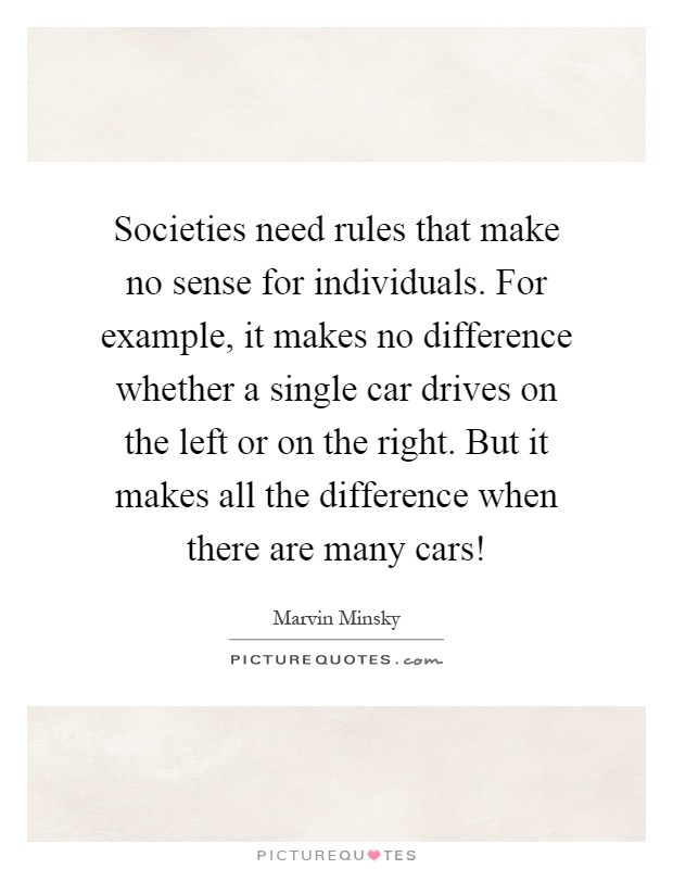 Societies need rules that make no sense for individuals. For example, it makes no difference whether a single car drives on the left or on the right. But it makes all the difference when there are many cars! Picture Quote #1