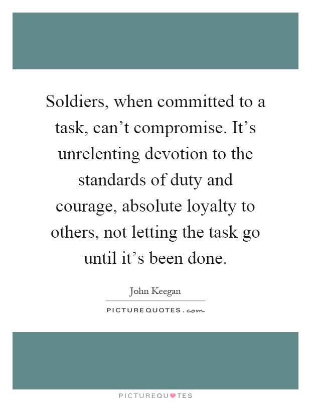 Soldiers, when committed to a task, can't compromise. It's unrelenting devotion to the standards of duty and courage, absolute loyalty to others, not letting the task go until it's been done Picture Quote #1