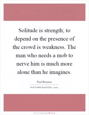 Solitude is strength; to depend on the presence of the crowd is weakness. The man who needs a mob to nerve him is much more alone than he imagines Picture Quote #1