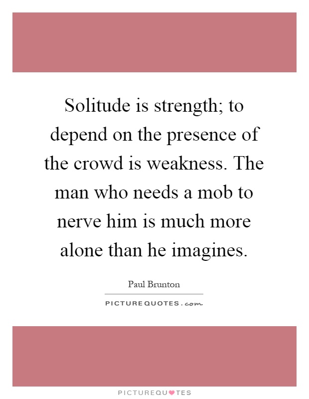 Solitude is strength; to depend on the presence of the crowd is weakness. The man who needs a mob to nerve him is much more alone than he imagines Picture Quote #1