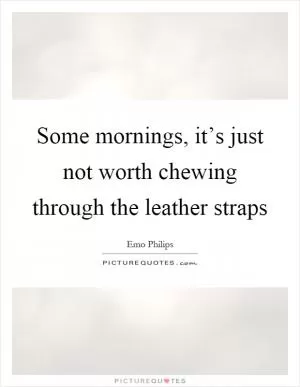 Some mornings, it’s just not worth chewing through the leather straps Picture Quote #1