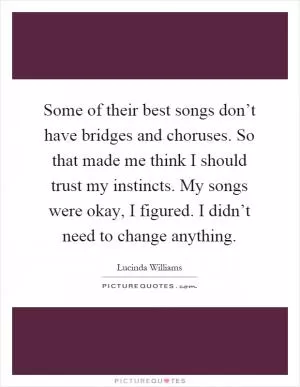 Some of their best songs don’t have bridges and choruses. So that made me think I should trust my instincts. My songs were okay, I figured. I didn’t need to change anything Picture Quote #1