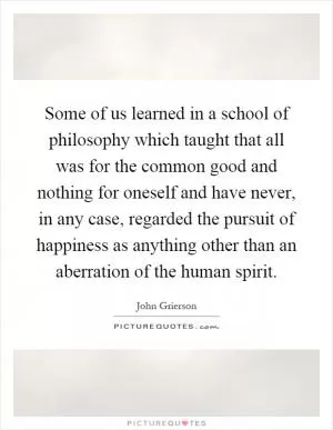 Some of us learned in a school of philosophy which taught that all was for the common good and nothing for oneself and have never, in any case, regarded the pursuit of happiness as anything other than an aberration of the human spirit Picture Quote #1