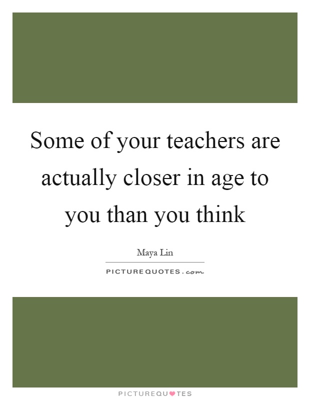 Some of your teachers are actually closer in age to you than you think Picture Quote #1