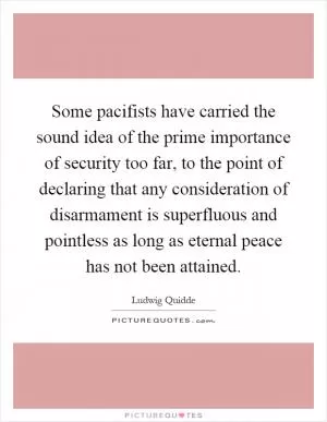 Some pacifists have carried the sound idea of the prime importance of security too far, to the point of declaring that any consideration of disarmament is superfluous and pointless as long as eternal peace has not been attained Picture Quote #1