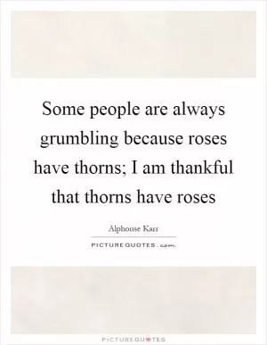 Some people are always grumbling because roses have thorns; I am thankful that thorns have roses Picture Quote #1
