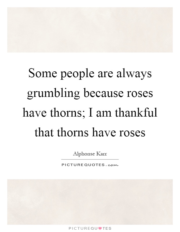 Some people are always grumbling because roses have thorns; I am thankful that thorns have roses Picture Quote #1