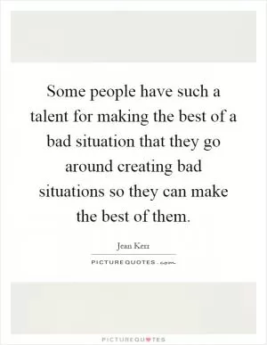 Some people have such a talent for making the best of a bad situation that they go around creating bad situations so they can make the best of them Picture Quote #1